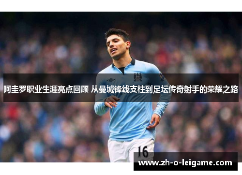 阿圭罗职业生涯亮点回顾 从曼城锋线支柱到足坛传奇射手的荣耀之路 阿圭罗职业生涯亮点回顾 从曼城锋线支柱到足坛传奇射手的荣耀之路