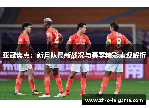 亚冠焦点：新月队最新战况与赛季精彩表现解析