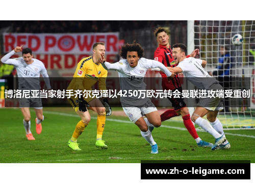 博洛尼亚当家射手齐尔克泽以4250万欧元转会曼联进攻端受重创 博洛尼亚当家射手齐尔克泽以4250万欧元转会曼联进攻端受重创