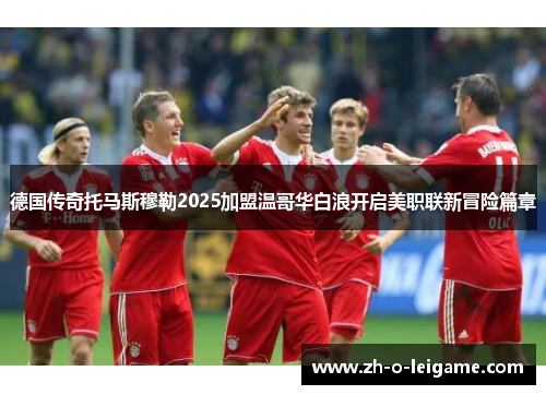 德国传奇托马斯穆勒2025加盟温哥华白浪开启美职联新冒险篇章