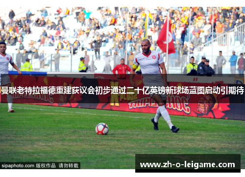 曼联老特拉福德重建获议会初步通过二十亿英镑新球场蓝图启动引期待 曼联老特拉福德重建获议会初步通过二十亿英镑新球场蓝图启动引期待